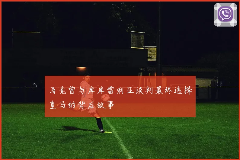 马竞曾与库库雷利亚谈判最终选择皇马的背后故事