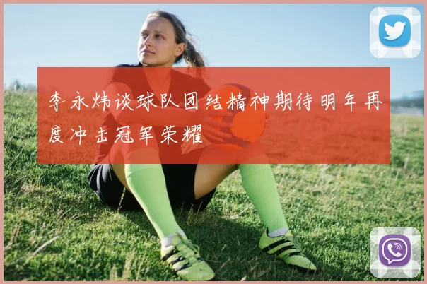 李永炜谈球队团结精神期待明年再度冲击冠军荣耀